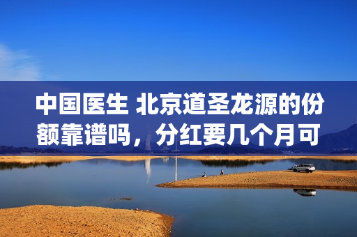 中国医生 北京道圣龙源的份额靠谱吗，分红要几个月可以拿到(中国医生北美)