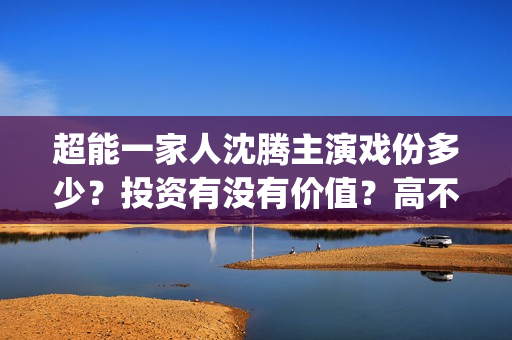 超能一家人沈腾主演戏份多少？投资有没有价值？高不高？(超能一家人沈腾是哪一期)