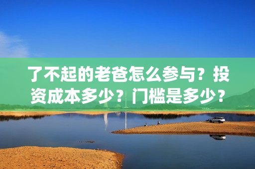 了不起的老爸怎么参与？投资成本多少？门槛是多少？哪一家公司的合同(了不起的老爸!)