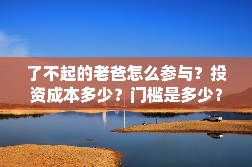 了不起的老爸怎么参与？投资成本多少？门槛是多少？哪一家公司的合同(了不 起的老爸)