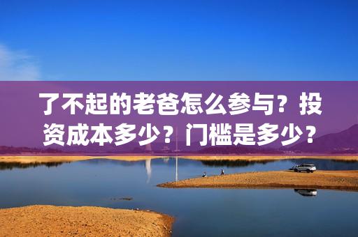 了不起的老爸怎么参与？投资成本多少？门槛是多少？哪一家公司的合同(了不起的老爸怎样)