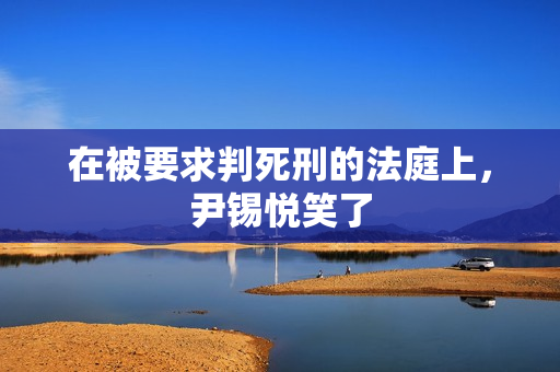 在被要求判死刑的法庭上，尹锡悦笑了
