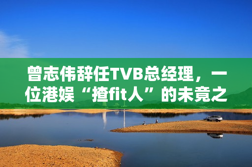 曾志伟辞任TVB总经理，一位港娱“揸fit人”的未竟之路