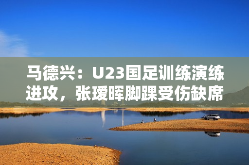 马德兴：U23国足训练演练进攻，张瑷晖脚踝受伤缺席合练