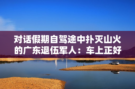 对话假期自驾途中扑灭山火的广东退伍军人：车上正好有灭火器