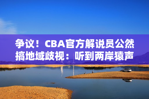 争议！CBA官方解说员公然搞地域歧视：听到两岸猿声处罚结果来了