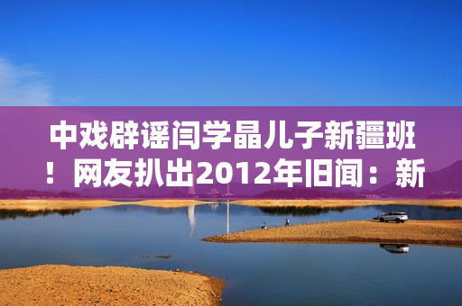中戏辟谣闫学晶儿子新疆班！网友扒出2012年旧闻：新疆定向培养137名青年