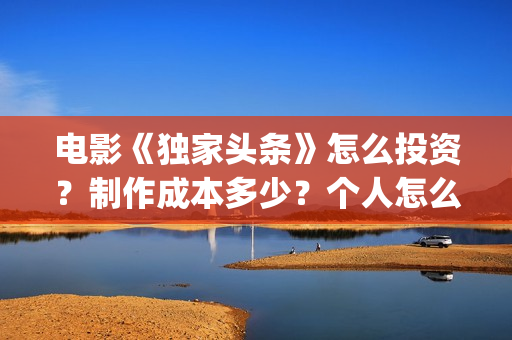 电影《独家头条》怎么投资？制作成本多少？个人怎么参与？(独家头条女主角)