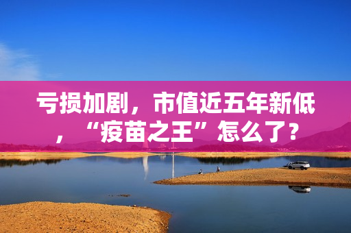 亏损加剧，市值近五年新低，“疫苗之王”怎么了？