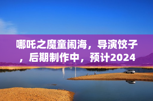 哪吒之魔童闹海，导演饺子，后期制作中，预计2024年春节上映(哪吒之魔童闹海免费观看)