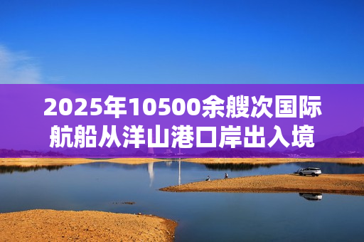 2025年10500余艘次国际航船从洋山港口岸出入境