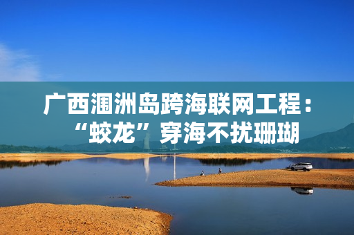 广西涠洲岛跨海联网工程：“蛟龙”穿海不扰珊瑚