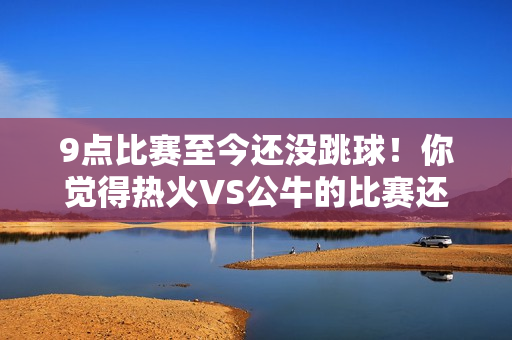9点比赛至今还没跳球！你觉得热火VS公牛的比赛还能进行吗？