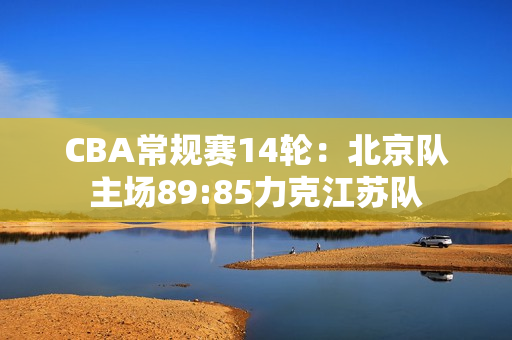 CBA常规赛14轮：北京队主场89:85力克江苏队