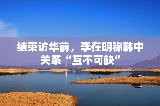 结束访华前，李在明称韩中关系“互不可缺”