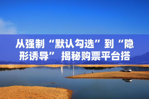 从强制“默认勾选”到“隐形诱导” 揭秘购票平台搭售套路