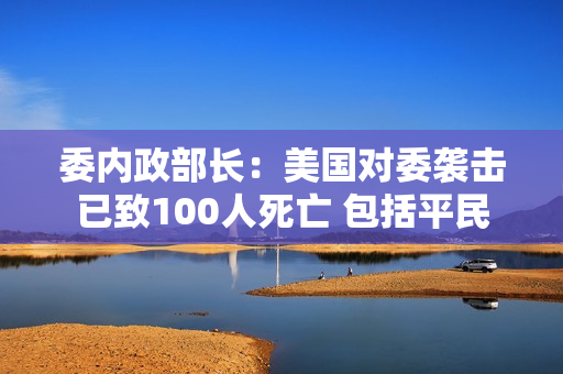 委内政部长：美国对委袭击已致100人死亡 包括平民