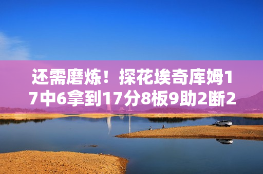 还需磨炼！探花埃奇库姆17中6拿到17分8板9助2断2帽 三分11中5