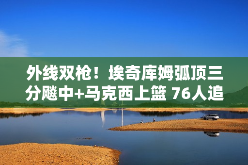 外线双枪！埃奇库姆弧顶三分飚中+马克西上篮 76人追平比分