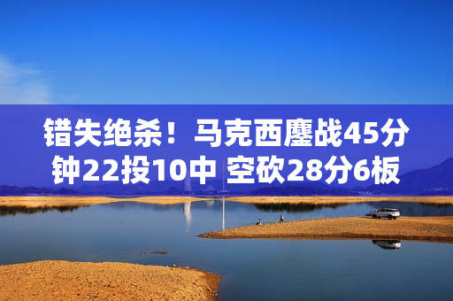 错失绝杀！马克西鏖战45分钟22投10中 空砍28分6板6助4断2帽