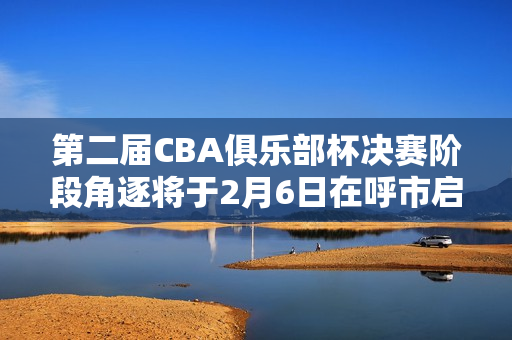 第二届CBA俱乐部杯决赛阶段角逐将于2月6日在呼市启幕