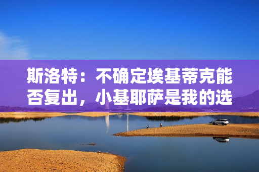 斯洛特：不确定埃基蒂克能否复出，小基耶萨是我的选择之一