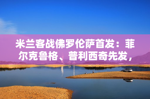 米兰客战佛罗伦萨首发：菲尔克鲁格、普利西奇先发，亚沙里出战