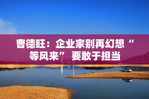 曹德旺：企业家别再幻想“等风来” 要敢于担当