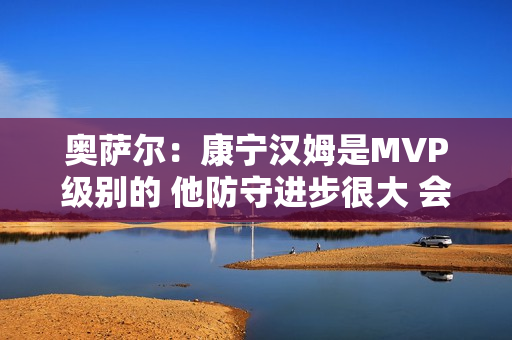 奥萨尔：康宁汉姆是MVP级别的 他防守进步很大 会主动防箭头人物