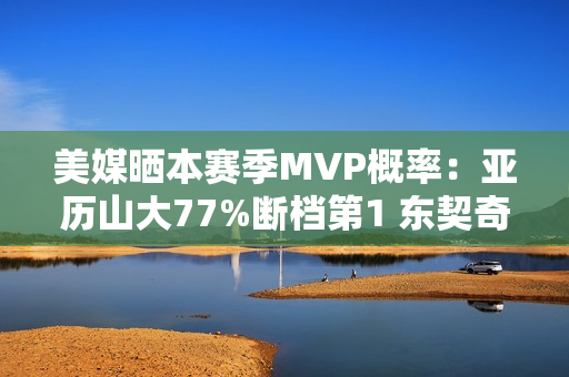 美媒晒本赛季MVP概率：亚历山大77%断档第1 东契奇13%第2 文班第3