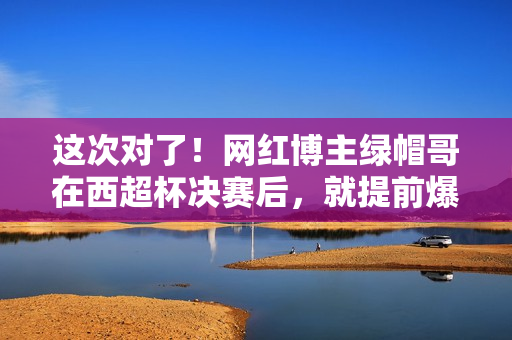 这次对了！网红博主绿帽哥在西超杯决赛后，就提前爆料阿隆索下课