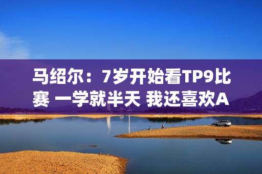 马绍尔：7岁开始看TP9比赛 一学就半天 我还喜欢AI&老詹&KD&纳什