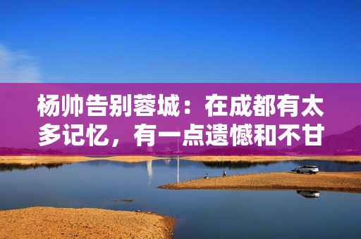 杨帅告别蓉城：在成都有太多记忆，有一点遗憾和不甘心留在了这里