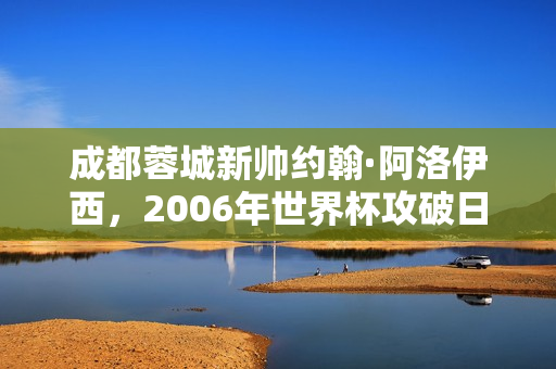 成都蓉城新帅约翰·阿洛伊西，2006年世界杯攻破日本队球门