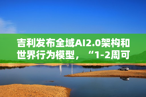 吉利发布全域AI2.0架构和世界行为模型，“1-2周可迭代一次”