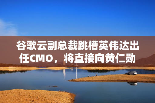 谷歌云副总裁跳槽英伟达出任CMO，将直接向黄仁勋汇报