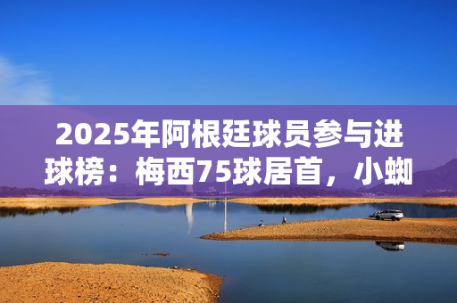 2025年阿根廷球员参与进球榜：梅西75球居首，小蜘蛛43球次席
