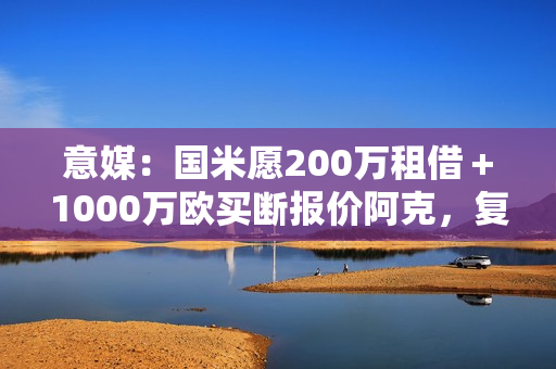 意媒：国米愿200万租借＋1000万欧买断报价阿克，复刻阿坎吉交易