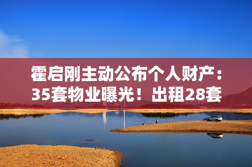 霍启刚主动公布个人财产：35套物业曝光！出租28套成“全球包租公”
