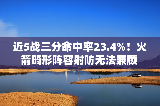 近5战三分命中率23.4%！火箭畸形阵容射防无法兼顾 不交易走远了
