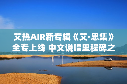 艾热AIR新专辑《艾·思集》全专上线 中文说唱里程碑之作(艾热新歌)