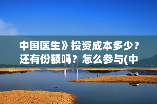 中国医生》投资成本多少？还有份额吗？怎么参与(中国医生 投资骗局)