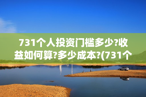 731个人投资门槛多少?收益如何算?多少成本?(731个人投资门槛是多少)
