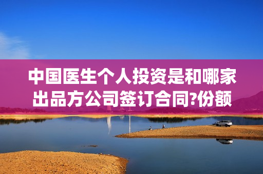 中国医生个人投资是和哪家出品方公司签订合同?份额是不是真的?(中国医生总投资)