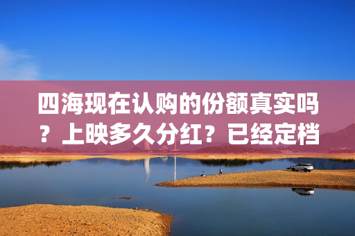 四海现在认购的份额真实吗？上映多久分红？已经定档了吗？(四海是哪个公司)