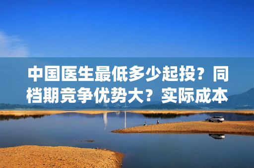 中国医生最低多少起投？同档期竞争优势大？实际成本是多少？(中国医生一般般)