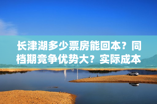 长津湖多少票房能回本？同档期竞争优势大？实际成本是多少？(长津湖票房多少亿?)