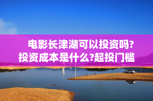    电影长津湖可以投资吗?投资成本是什么?起投门槛?(找一下电影长津湖)