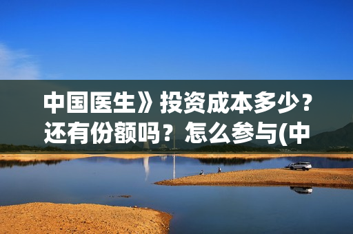中国医生》投资成本多少？还有份额吗？怎么参与(中国医生投资额)
