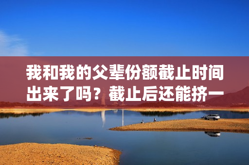 我和我的父辈份额截止时间出来了吗？截止后还能挤一挤？(我和我的父辈是什么剧)